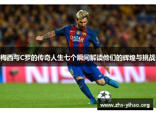 梅西与C罗的传奇人生七个瞬间解读他们的辉煌与挑战