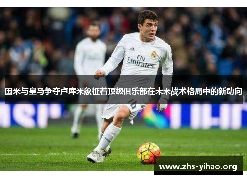 国米与皇马争夺卢库米象征着顶级俱乐部在未来战术格局中的新动向