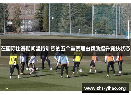在国际比赛期间坚持训练的五个重要理由帮助提升竞技状态