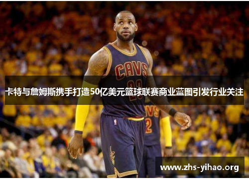 卡特与詹姆斯携手打造50亿美元篮球联赛商业蓝图引发行业关注