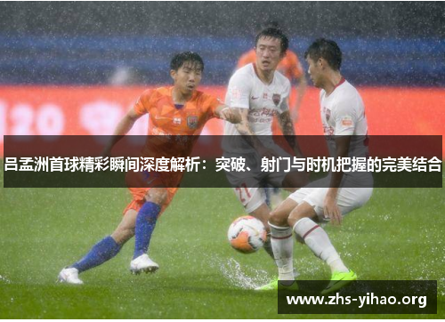 吕孟洲首球精彩瞬间深度解析：突破、射门与时机把握的完美结合