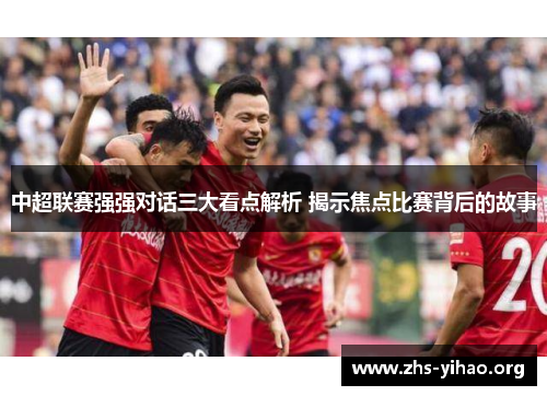 中超联赛强强对话三大看点解析 揭示焦点比赛背后的故事