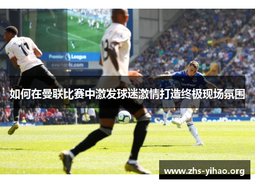 如何在曼联比赛中激发球迷激情打造终极现场氛围