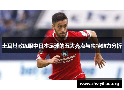 土耳其教练眼中日本足球的五大亮点与独特魅力分析