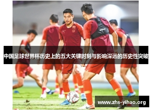 中国足球世界杯历史上的五大关键时刻与影响深远的历史性突破