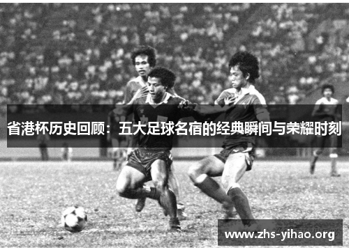 省港杯历史回顾：五大足球名宿的经典瞬间与荣耀时刻