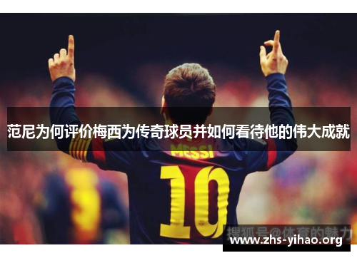 范尼为何评价梅西为传奇球员并如何看待他的伟大成就