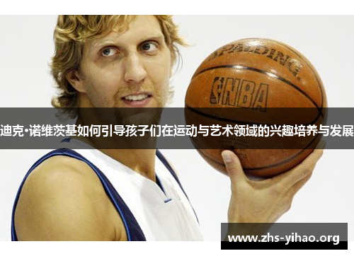 迪克·诺维茨基如何引导孩子们在运动与艺术领域的兴趣培养与发展 迪克·诺维茨基如何引导孩子们在运动与艺术领域的兴趣培养与发展