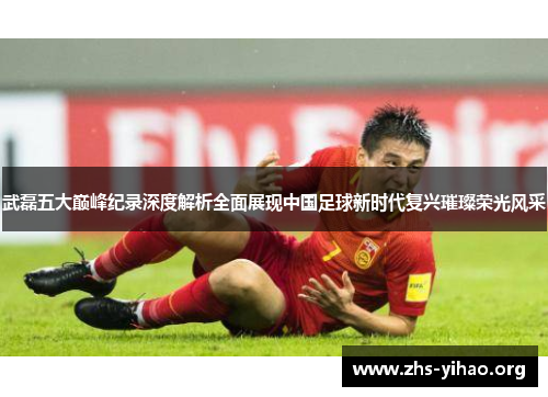 武磊五大巅峰纪录深度解析全面展现中国足球新时代复兴璀璨荣光风采