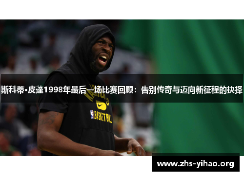 斯科蒂·皮蓬1998年最后一场比赛回顾：告别传奇与迈向新征程的抉择