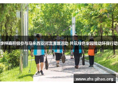 李梓嘉积极参与马来西亚河流清理活动 共筑绿色家园推动环保行动